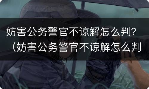 妨害公务警官不谅解怎么判？（妨害公务警官不谅解怎么判定）