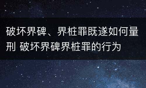 破坏界碑、界桩罪既遂如何量刑 破坏界碑界桩罪的行为