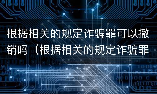 根据相关的规定诈骗罪可以撤销吗（根据相关的规定诈骗罪可以撤销吗为什么）