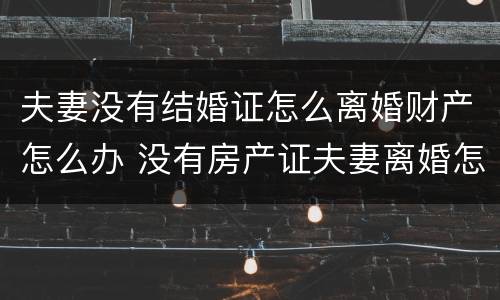 夫妻没有结婚证怎么离婚财产怎么办 没有房产证夫妻离婚怎么办
