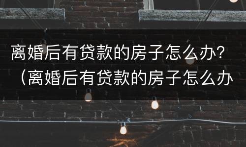 离婚后有贷款的房子怎么办？（离婚后有贷款的房子怎么办理过户）