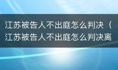 江苏被告人不出庭怎么判决（江苏被告人不出庭怎么判决离婚）