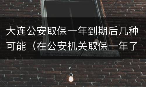 大连公安取保一年到期后几种可能（在公安机关取保一年了）