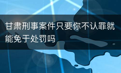 甘肃刑事案件只要你不认罪就能免于处罚吗