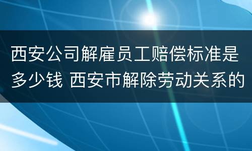 西安公司解雇员工赔偿标准是多少钱 西安市解除劳动关系的赔付标准