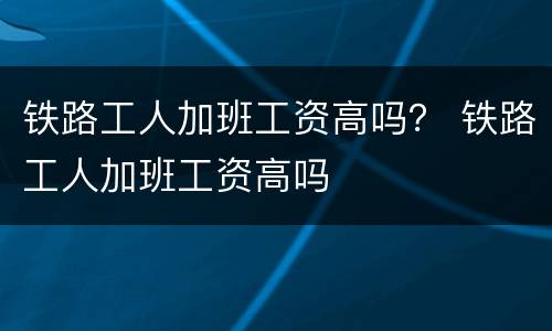 铁路工人加班工资高吗？ 铁路工人加班工资高吗