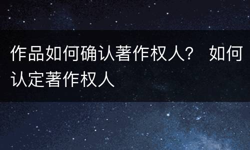 作品如何确认著作权人？ 如何认定著作权人
