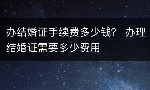 办结婚证手续费多少钱？ 办理结婚证需要多少费用