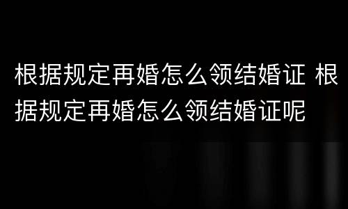 根据规定再婚怎么领结婚证 根据规定再婚怎么领结婚证呢
