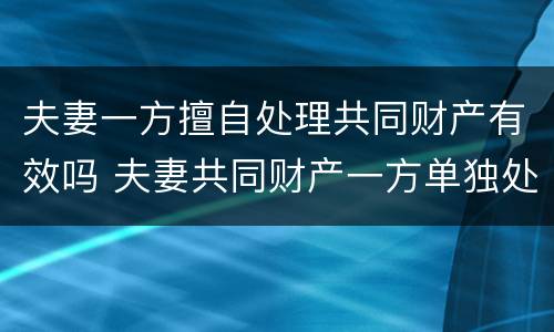 夫妻一方擅自处理共同财产有效吗 夫妻共同财产一方单独处理违法吗
