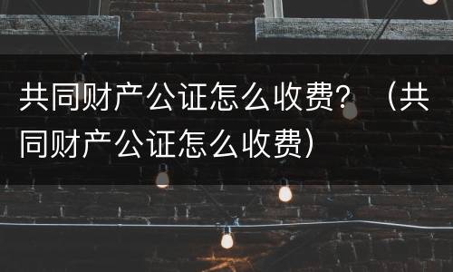 共同财产公证怎么收费？（共同财产公证怎么收费）