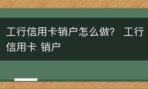 工行信用卡销户怎么做？ 工行信用卡 销户