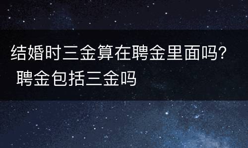 结婚时三金算在聘金里面吗？ 聘金包括三金吗