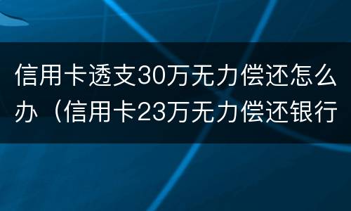 信用卡透支30万无力偿还怎么办（信用卡23万无力偿还银行怎么处理）