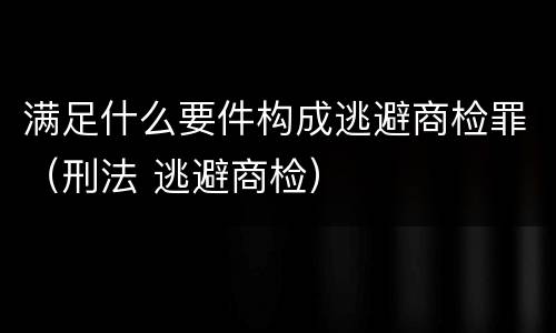 满足什么要件构成逃避商检罪（刑法 逃避商检）