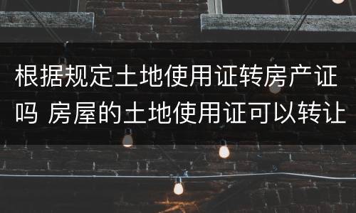 根据规定土地使用证转房产证吗 房屋的土地使用证可以转让吗