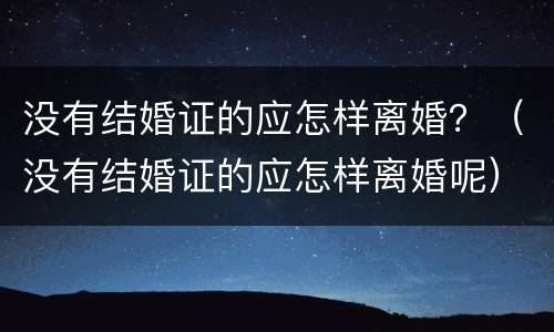 没有结婚证的应怎样离婚？（没有结婚证的应怎样离婚呢）