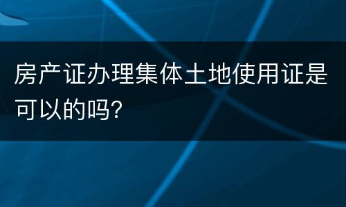 房产证办理集体土地使用证是可以的吗？