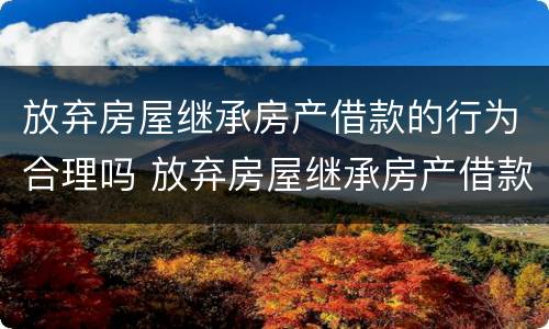 放弃房屋继承房产借款的行为合理吗 放弃房屋继承房产借款的行为合理吗为什么