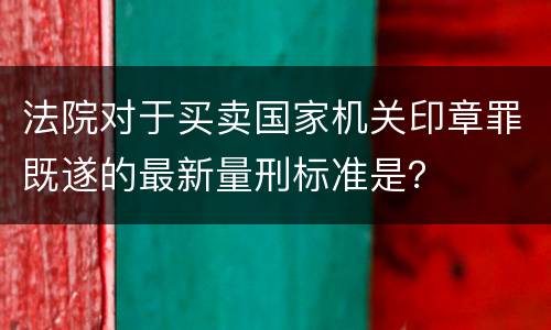 法院对于买卖国家机关印章罪既遂的最新量刑标准是？