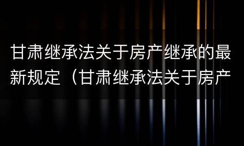 甘肃继承法关于房产继承的最新规定（甘肃继承法关于房产继承的最新规定文件）