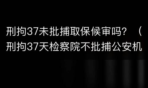刑拘37未批捕取保候审吗？（刑拘37天检察院不批捕公安机关还要办理取保候审吗）