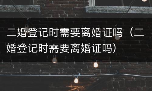 二婚登记时需要离婚证吗（二婚登记时需要离婚证吗）