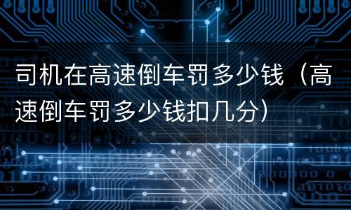 司机在高速倒车罚多少钱（高速倒车罚多少钱扣几分）