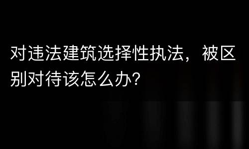 对违法建筑选择性执法，被区别对待该怎么办？