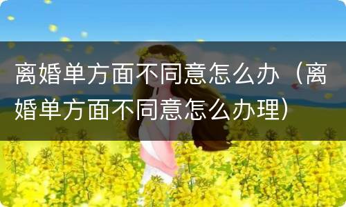 离婚单方面不同意怎么办（离婚单方面不同意怎么办理）