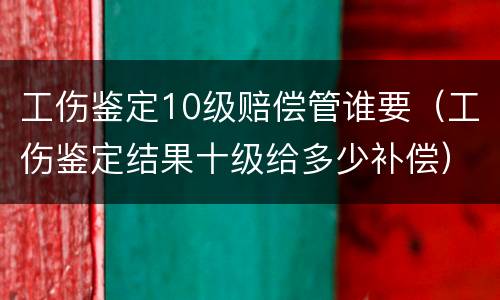 工伤鉴定10级赔偿管谁要（工伤鉴定结果十级给多少补偿）