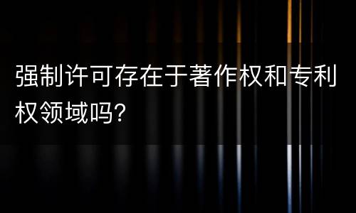 强制许可存在于著作权和专利权领域吗？