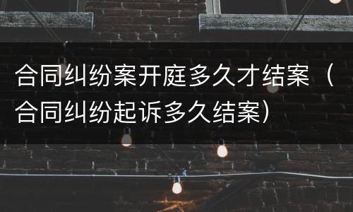 合同纠纷案开庭多久才结案（合同纠纷起诉多久结案）