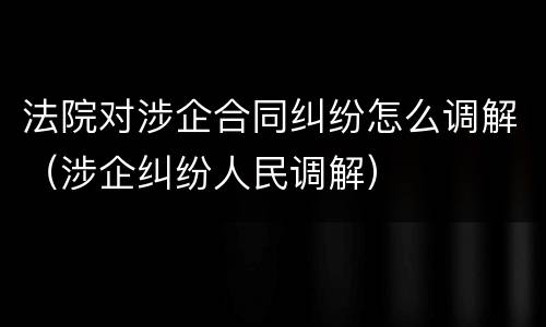 法院对涉企合同纠纷怎么调解（涉企纠纷人民调解）