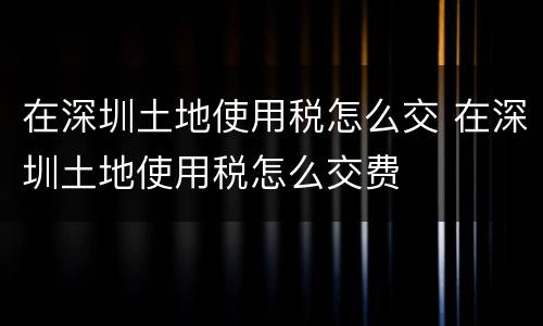 在深圳土地使用税怎么交 在深圳土地使用税怎么交费