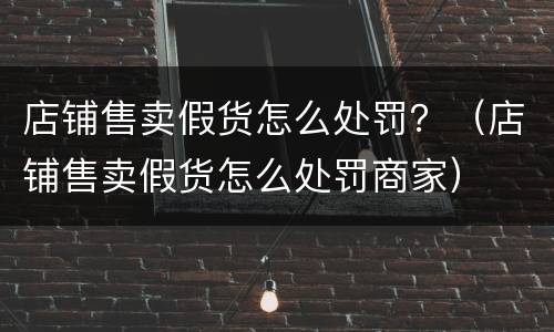店铺售卖假货怎么处罚？（店铺售卖假货怎么处罚商家）