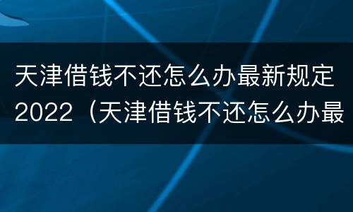天津借钱不还怎么办最新规定2022（天津借钱不还怎么办最新规定2022年8月）