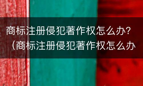 商标注册侵犯著作权怎么办？（商标注册侵犯著作权怎么办呢）