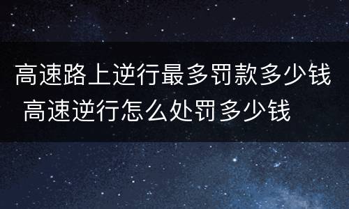 高速路上逆行最多罚款多少钱 高速逆行怎么处罚多少钱
