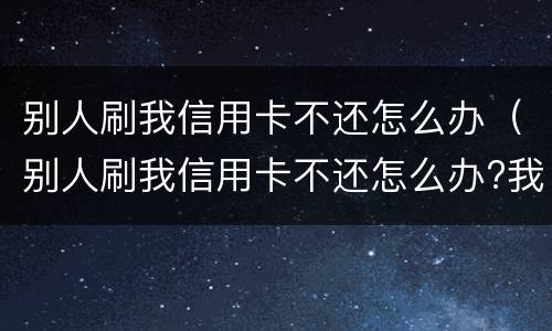 别人刷我信用卡不还怎么办（别人刷我信用卡不还怎么办?我可以报警吗?）