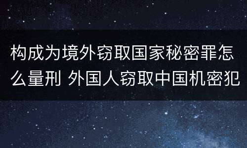 构成为境外窃取国家秘密罪怎么量刑 外国人窃取中国机密犯什么罪