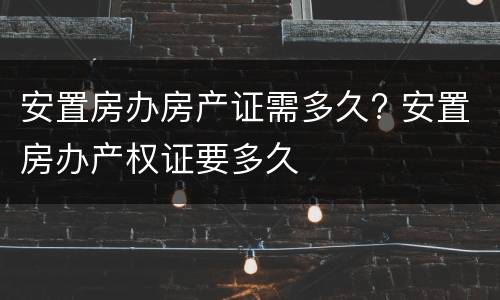 安置房办房产证需多久? 安置房办产权证要多久