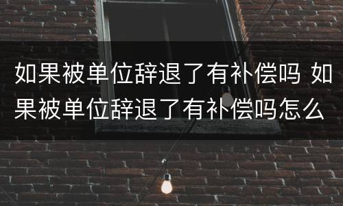 如果被单位辞退了有补偿吗 如果被单位辞退了有补偿吗怎么办