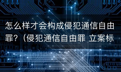 怎么样才会构成侵犯通信自由罪?（侵犯通信自由罪 立案标准）