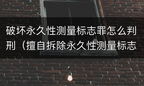 破坏永久性测量标志罪怎么判刑（擅自拆除永久性测量标志）