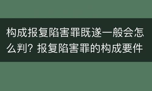 构成报复陷害罪既遂一般会怎么判? 报复陷害罪的构成要件