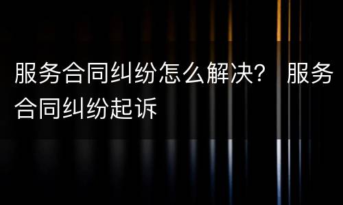 服务合同纠纷怎么解决？ 服务合同纠纷起诉