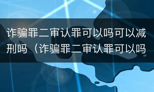 诈骗罪二审认罪可以吗可以减刑吗（诈骗罪二审认罪可以吗可以减刑吗判多久）