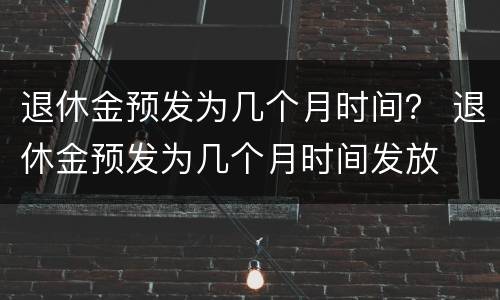 退休金预发为几个月时间？ 退休金预发为几个月时间发放