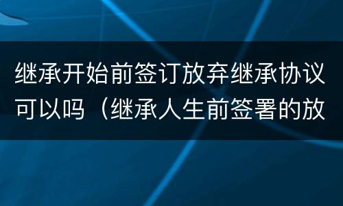 继承开始前签订放弃继承协议可以吗（继承人生前签署的放弃继承协议）